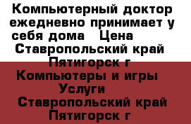 Компьютерный доктор ежедневно принимает у себя дома › Цена ­ 500 - Ставропольский край, Пятигорск г. Компьютеры и игры » Услуги   . Ставропольский край,Пятигорск г.